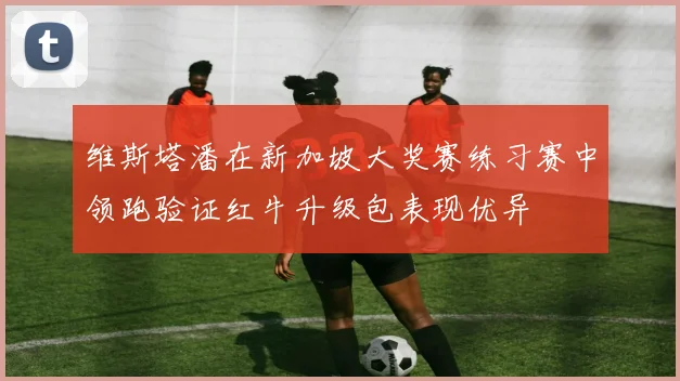 维斯塔潘在新加坡大奖赛练习赛中领跑验证红牛升级包表现优异