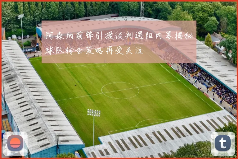 阿森纳前锋引援谈判遇阻内幕揭秘球队转会策略再受关注