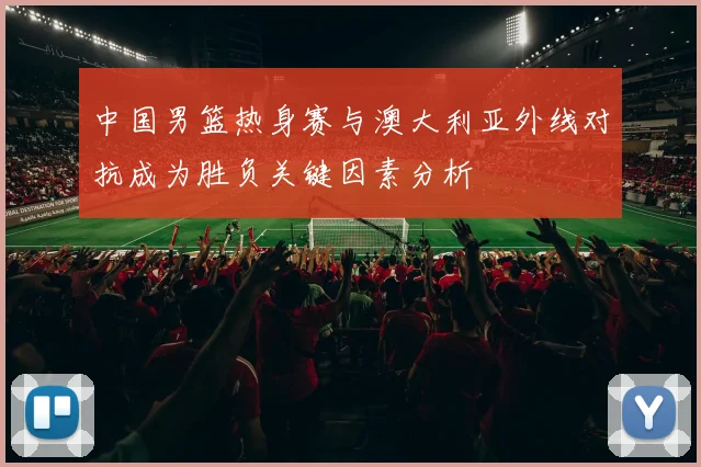 中国男篮热身赛与澳大利亚外线对抗成为胜负关键因素分析